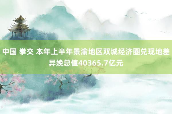 中国 拳交 本年上半年景渝地区双城经济圈兑现地差异娩总值40365.7亿元