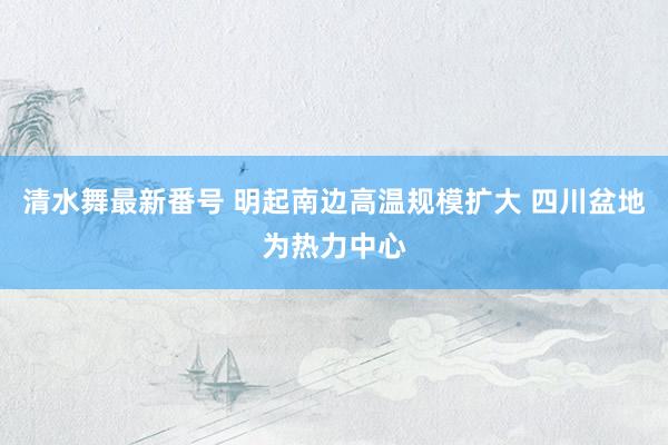 清水舞最新番号 明起南边高温规模扩大 四川盆地为热力中心