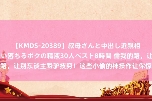 【KMDS-20389】叔母さんと中出し近親相姦 叔母さんの身体を伝い落ちるボクの精液30人ベスト8時間 偷我的路，让别东谈主黔驴技穷！这些小偷的神操作让你惊掉后槽牙｜呵呵新闻