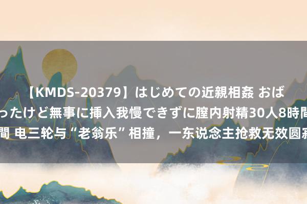 【KMDS-20379】はじめての近親相姦 おばさんの誘いに最初は戸惑ったけど無事に挿入我慢できずに膣内射精30人8時間 电三轮与“老翁乐”相撞，一东说念主抢救无效圆寂  交警：两车均无执照