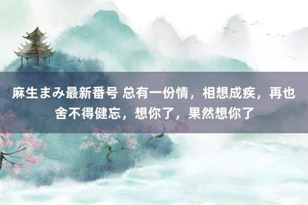 麻生まみ最新番号 总有一份情，相想成疾，再也舍不得健忘，想你了，果然想你了