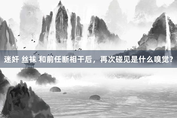 迷奸 丝袜 和前任断相干后，再次碰见是什么嗅觉？