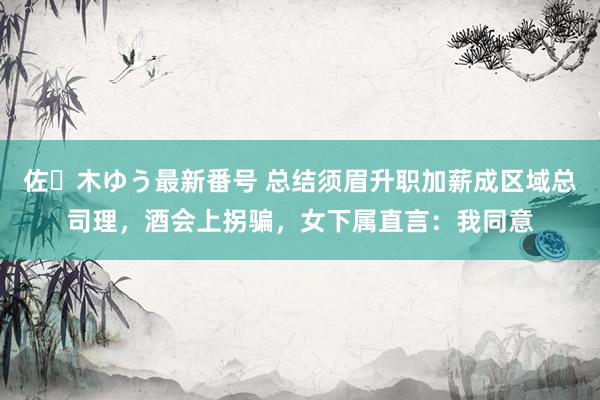 佐々木ゆう最新番号 总结须眉升职加薪成区域总司理，酒会上拐骗，女下属直言：我同意