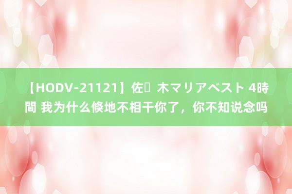 【HODV-21121】佐々木マリアベスト 4時間 我为什么倏地不相干你了，你不知说念吗