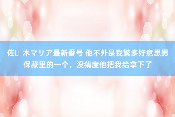 佐々木マリア最新番号 他不外是我繁多好意思男保藏里的一个，没猜度他把我给拿下了