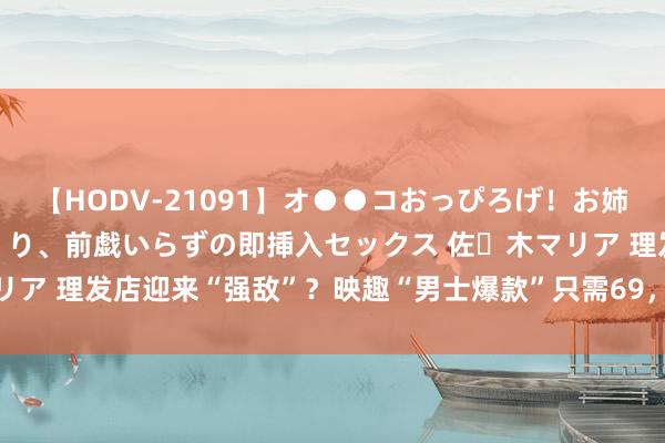 【HODV-21091】オ●●コおっぴろげ！お姉ちゃん 四六時中濡れまくり、前戯いらずの即挿入セックス 佐々木マリア 理发店迎来“强敌”？映趣“男士爆款”只需69，上手翰单好操作！