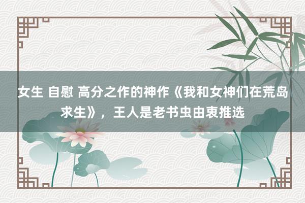 女生 自慰 高分之作的神作《我和女神们在荒岛求生》，王人是老书虫由衷推选