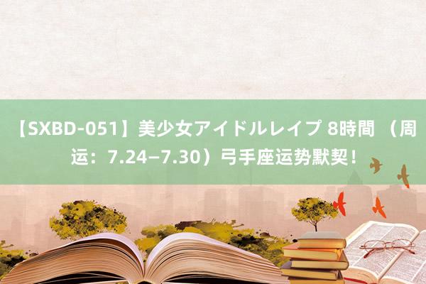 【SXBD-051】美少女アイドルレイプ 8時間 （周运：7.24—7.30）弓手座运势默契！