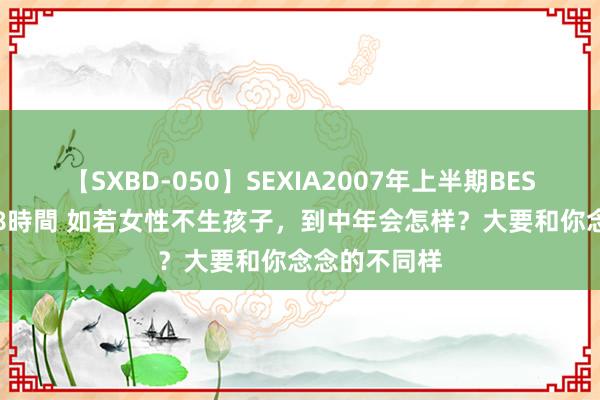 【SXBD-050】SEXIA2007年上半期BEST 全35作品8時間 如若女性不生孩子，到中年会怎样？大要和你念念的不同样