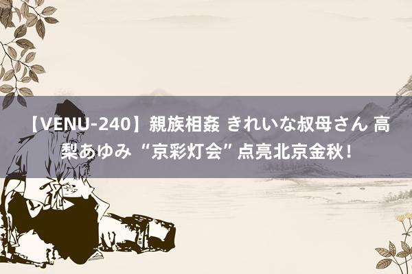 【VENU-240】親族相姦 きれいな叔母さん 高梨あゆみ “京彩灯会”点亮北京金秋！