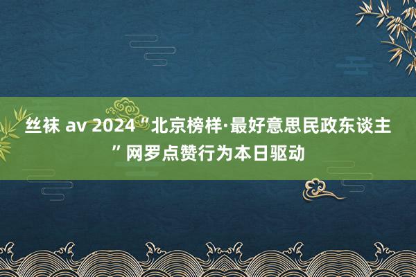 丝袜 av 2024“北京榜样·最好意思民政东谈主”网罗点赞行为本日驱动