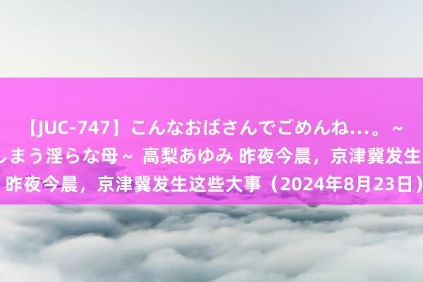 【JUC-747】こんなおばさんでごめんね…。～童貞チ○ポに発情してしまう淫らな母～ 高梨あゆみ 昨夜今晨，京津冀发生这些大事（2024年8月23日）