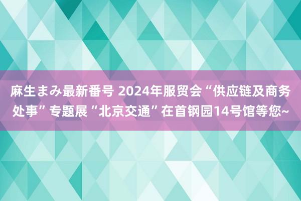 麻生まみ最新番号 2024年服贸会“供应链及商务处事”专题展“北京交通”在首钢园14号馆等您~