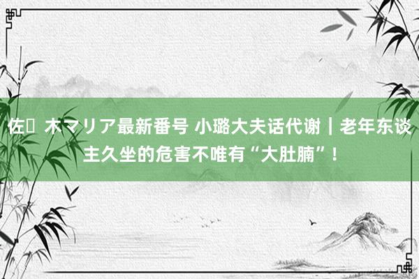 佐々木マリア最新番号 小璐大夫话代谢｜老年东谈主久坐的危害不唯有“大肚腩”！