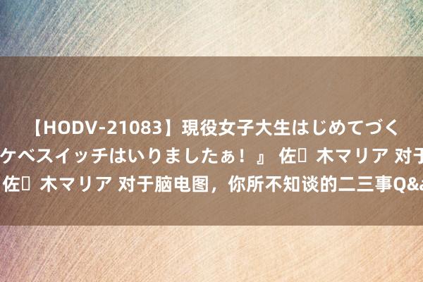 【HODV-21083】現役女子大生はじめてづくしのセックス 『私のドスケベスイッチはいりましたぁ！』 佐々木マリア 对于脑电图，你所不知谈的二三事Q&A