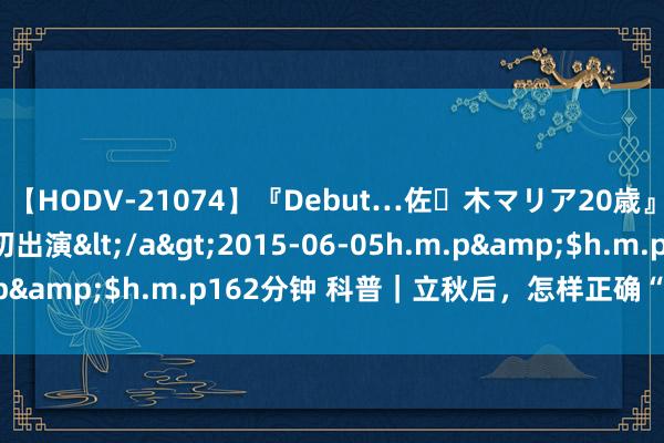 【HODV-21074】『Debut…佐々木マリア20歳』 現役女子大生AV初出演</a>2015-06-05h.m.p&$h.m.p162分钟 科普｜立秋后，怎样正确“贴秋膘”？