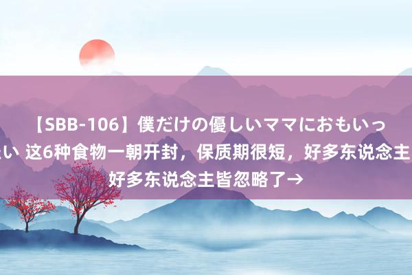 【SBB-106】僕だけの優しいママにおもいっきり甘えたい 这6种食物一朝开封，保质期很短，好多东说念主皆忽略了→