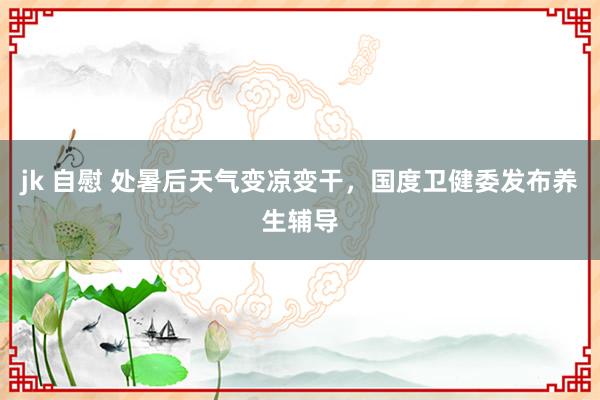 jk 自慰 处暑后天气变凉变干，国度卫健委发布养生辅导