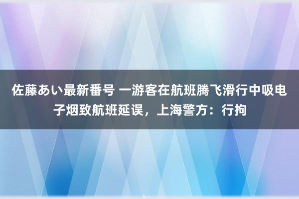 佐藤あい最新番号 一游客在航班腾飞滑行中吸电子烟致航班延误，上海警方：行拘