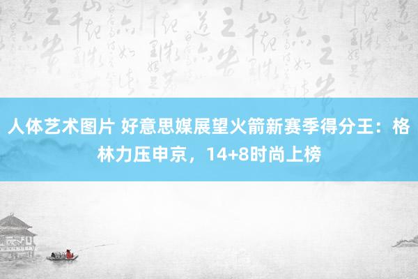 人体艺术图片 好意思媒展望火箭新赛季得分王：格林力压申京，14+8时尚上榜