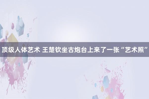 顶级人体艺术 王楚钦坐古炮台上来了一张“艺术照”