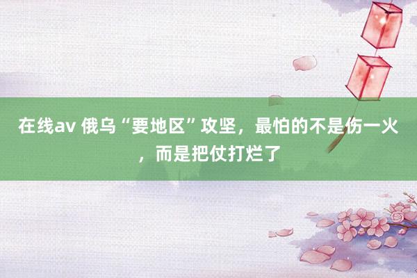 在线av 俄乌“要地区”攻坚，最怕的不是伤一火，而是把仗打烂了