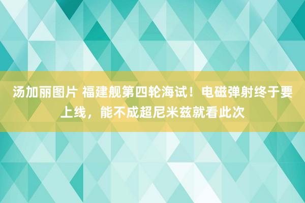 汤加丽图片 福建舰第四轮海试！电磁弹射终于要上线，能不成超尼米兹就看此次