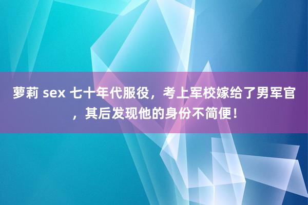 萝莉 sex 七十年代服役，考上军校嫁给了男军官，其后发现他的身份不简便！