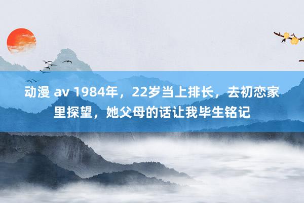 动漫 av 1984年，22岁当上排长，去初恋家里探望，她父母的话让我毕生铭记