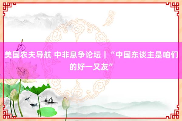 美国农夫导航 中非息争论坛｜“中国东谈主是咱们的好一又友”