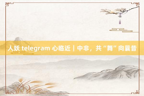 人妖 telegram 心临近｜中非，共“舞”向曩昔