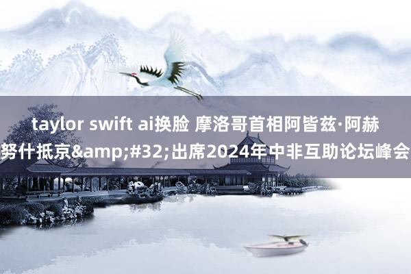 taylor swift ai换脸 摩洛哥首相阿皆兹·阿赫努什抵京&#32;出席2024年中非互助论坛峰会