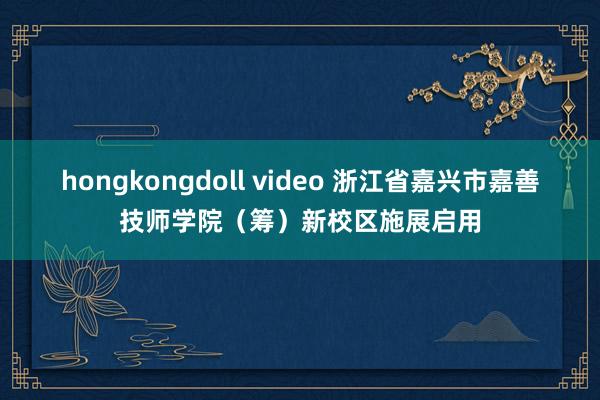 hongkongdoll video 浙江省嘉兴市嘉善技师学院（筹）新校区施展启用