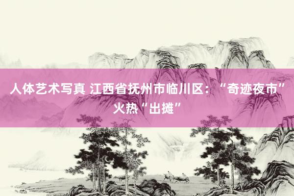 人体艺术写真 江西省抚州市临川区：“奇迹夜市”火热“出摊”