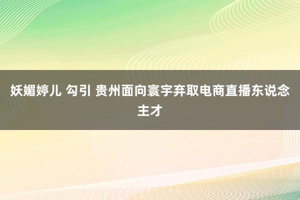 妖媚婷儿 勾引 贵州面向寰宇弃取电商直播东说念主才