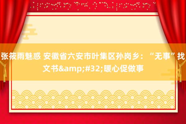 张筱雨魅惑 安徽省六安市叶集区孙岗乡：“无事”找文书&#32;暖心促做事