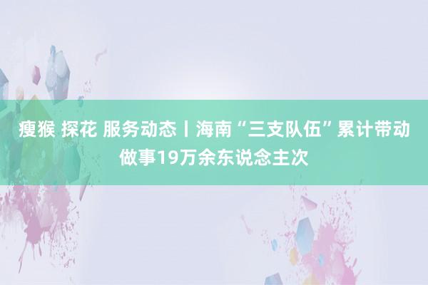 瘦猴 探花 服务动态丨海南“三支队伍”累计带动做事19万余东说念主次