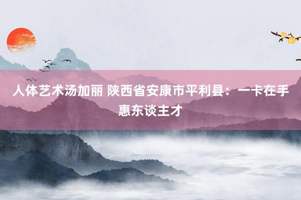 人体艺术汤加丽 陕西省安康市平利县：一卡在手惠东谈主才