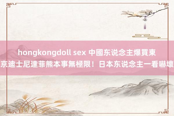 hongkongdoll sex 中國东说念主爆買東京迪士尼達菲熊　本事無極限！日本东说念主一看嚇壞