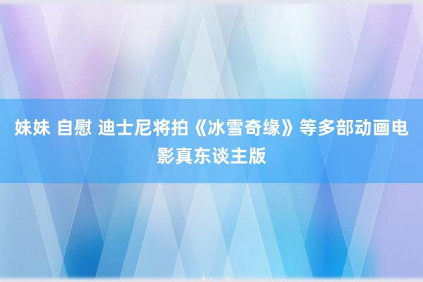 妹妹 自慰 迪士尼将拍《冰雪奇缘》等多部动画电影真东谈主版