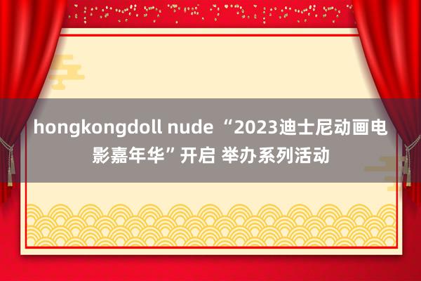 hongkongdoll nude “2023迪士尼动画电影嘉年华”开启 举办系列活动