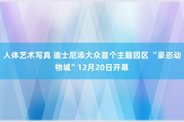 人体艺术写真 迪士尼添大众首个主题园区 “豪恣动物城”12月20日开幕