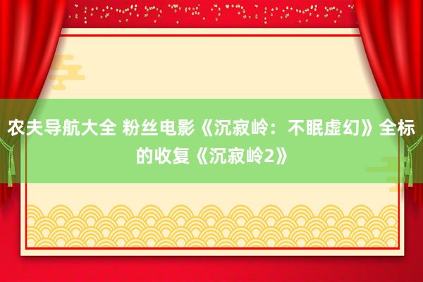 农夫导航大全 粉丝电影《沉寂岭：不眠虚幻》全标的收复《沉寂岭2》