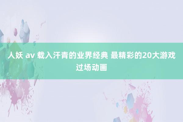 人妖 av 载入汗青的业界经典 最精彩的20大游戏过场动画