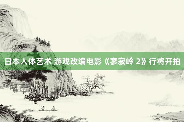 日本人体艺术 游戏改编电影《寥寂岭 2》行将开拍