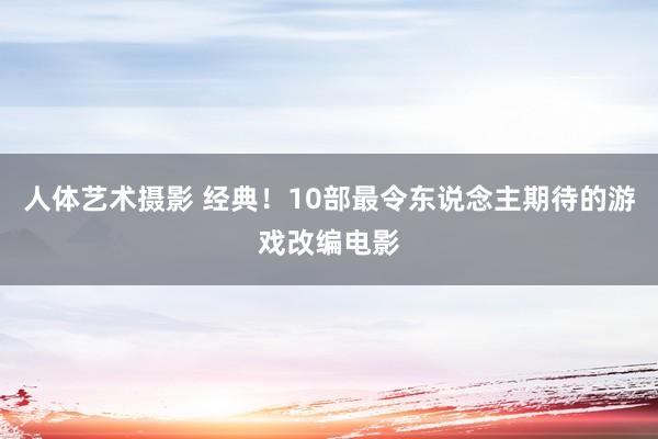 人体艺术摄影 经典！10部最令东说念主期待的游戏改编电影