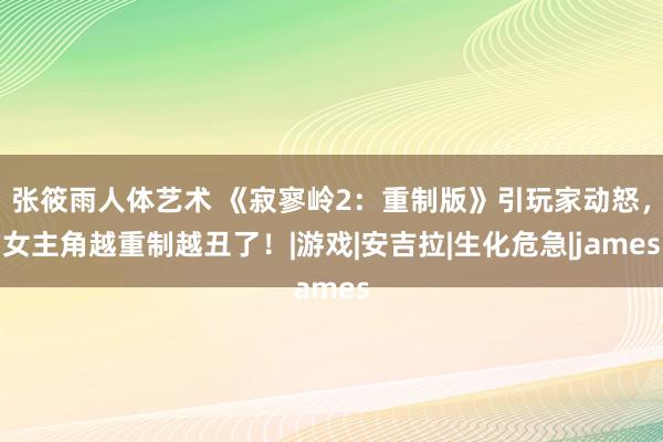 张筱雨人体艺术 《寂寥岭2：重制版》引玩家动怒，女主角越重制越丑了！|游戏|安吉拉|生化危急|james