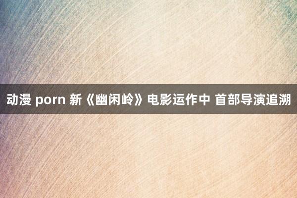 动漫 porn 新《幽闲岭》电影运作中 首部导演追溯