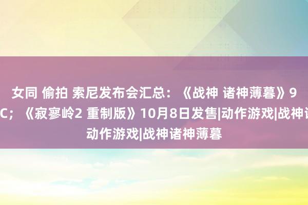 女同 偷拍 索尼发布会汇总：《战神 诸神薄暮》9月登陆PC；《寂寥岭2 重制版》10月8日发售|动作游戏|战神诸神薄暮