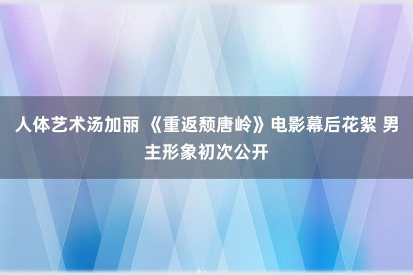 人体艺术汤加丽 《重返颓唐岭》电影幕后花絮 男主形象初次公开